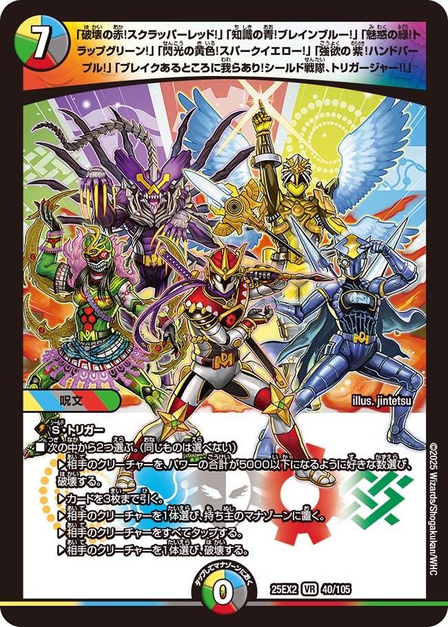 「破壊の赤！スクラッパーレッド！」「知識の青！ブレインブルー！」「魅惑の緑！トラップグリーン！」「閃光の黄色！スパークイエロー！」「強欲の紫！ハンドパープル！」「ブレイクあるところに我らあり！シールド戦隊、トリガージャー!!」(DM25EX2 40/105)